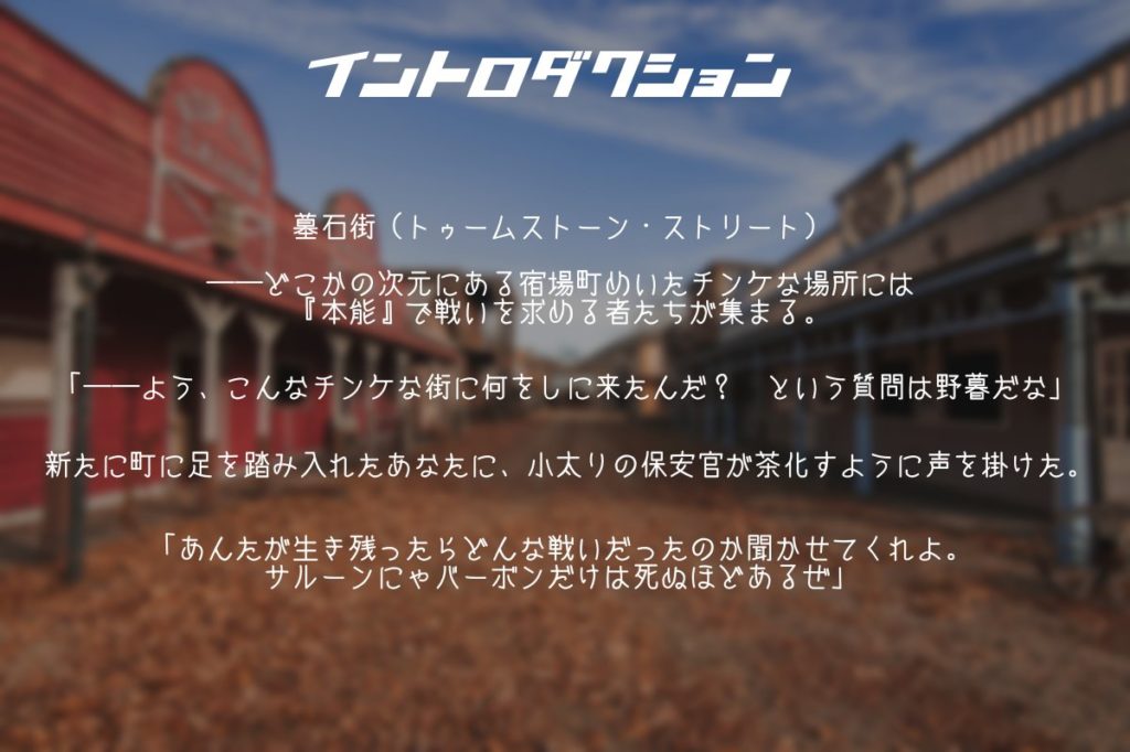 墓石街（トゥームストーン・ストリート）――どこかの次元にある宿場町めいたチンケな場所には『本能』で戦いを求める者たちが集まる。

「――よう、こんな街に何をしに来たんだ？　という質問は野暮だな」

新たに町に足を踏み入れたあなたに、小太りの保安官が茶化すように声を掛けた。

「あんたが生き残ったらどんな戦いだったのか聞かせてくれよ。サルーンにゃバーボンだけは死ぬほどあるぜ」